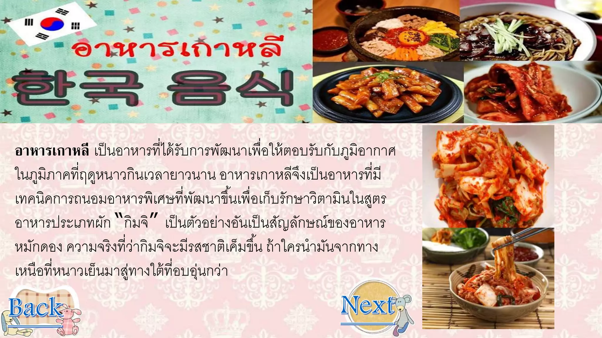 อาหารเกาหลี เป็นอาหารที่ได้รับการพัฒนาเพื่อให้ตอบรับกับภูมิอากาศ
ในภูมิภาคที่ฤดูหนาวกินเวลายาวนาน อาหารเกาหลีจึงเป็นอาหารที่มี
เทคนิคการถนอมอาหารพิเศษที่พัฒนาขึ้นเพื่อเก็บรักษาวิตามินในสูตร
อาหารประเภทผัก “กิมจิ” เป็นตัวอย่างอันเป็นสัญลักษณ์ของอาหาร
หมักดอง ความจริงที่ว่ากิมจิจะมีรสชาติเค็มขึ้น ถ้าใครนามันจากทาง
เหนือที่หนาวเย็นมาสู่ทางใต้ที่อบอุ่นกว่า
 