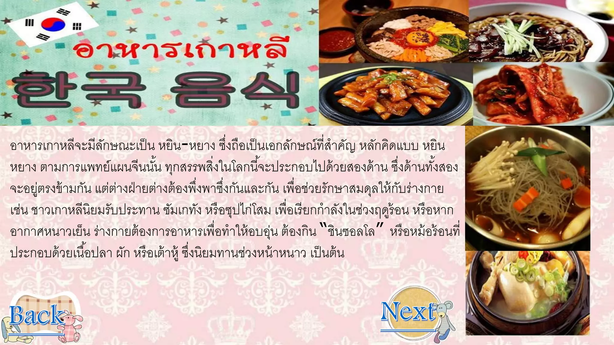 อาหารเกาหลีจะมีลักษณะเป็น หยิน-หยาง ซึ่งถือเป็นเอกลักษณ์ที่สาคัญ หลักคิดแบบ หยิน
หยาง ตามการแพทย์แผนจีนนั้น ทุกสรรพสิ่งในโลกนี้จะประกอบไปด้วยสองด้าน ซึ่งด้านทั้งสอง
จะอยู่ตรงข้ามกัน แต่ต่างฝ่ายต่างต้องพึ่งพาซึ่งกันและกัน เพื่อช่วยรักษาสมดุลให้กับร่างกาย
เช่น ชาวเกาหลีนิยมรับประทาน ซัมเกทัง หรือซุปไก่โสม เพื่อเรียกกาลังในช่วงฤดูร้อน หรือหาก
อากาศหนาวเย็น ร่างกายต้องการอาหารเพื่อทาให้อบอุ่น ต้องกิน “ชินซอลโล” หรือหม้อร้อนที่
ประกอบด้วยเนื้อปลา ผัก หรือเต้าหู้ ซึ่งนิยมทานช่วงหน้าหนาว เป็นต้น
 