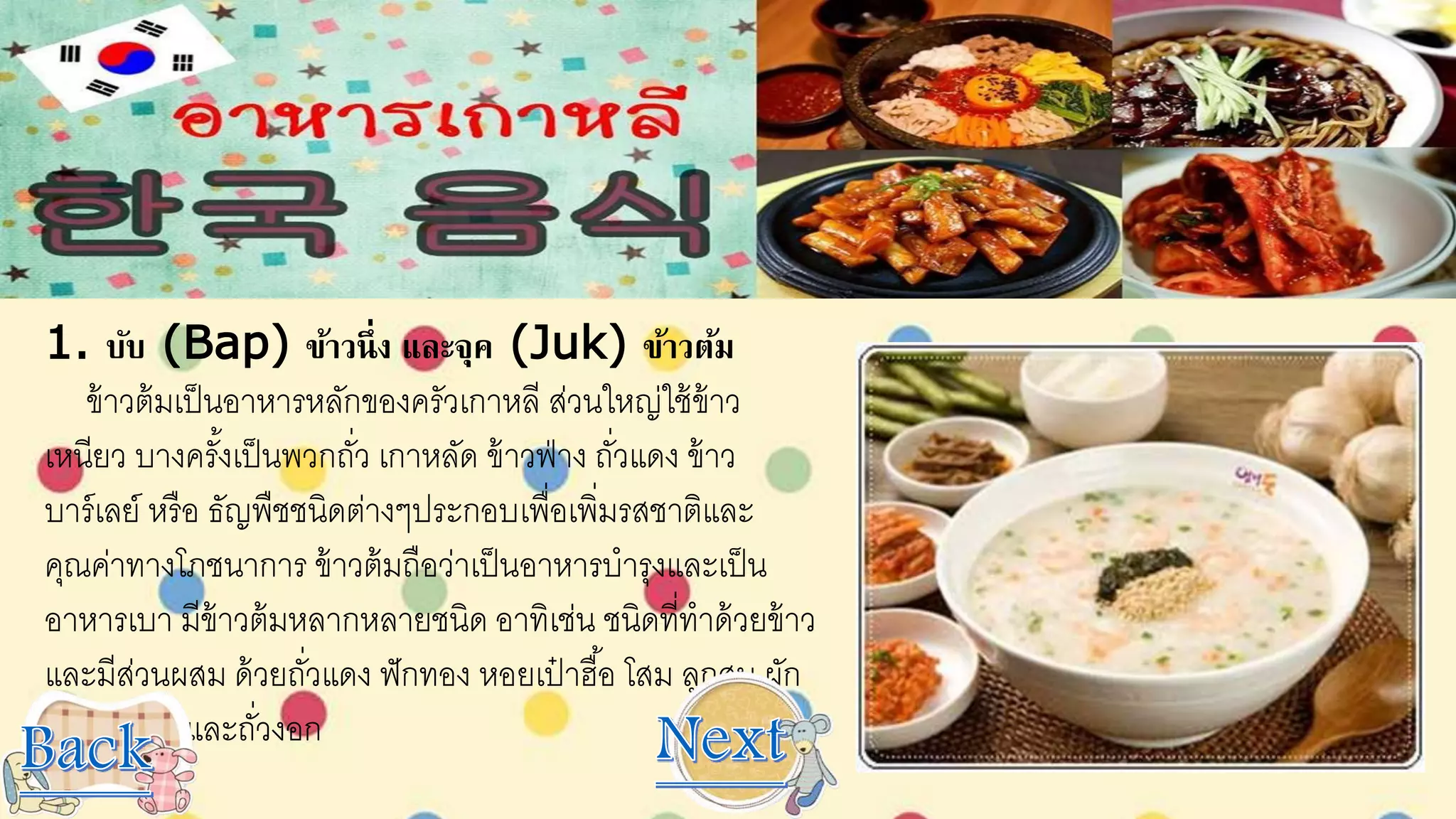 1. บับ (Bap) ข้าวนึ่ง และจุค (Juk) ข้าวต้ม
ข้าวต้มเป็นอาหารหลักของครัวเกาหลี ส่วนใหญ่ใช้ข้าว
เหนียว บางครั้งเป็นพวกถั่ว เกาหลัด ข้าวฟ่าง ถั่วแดง ข้าว
บาร์เลย์ หรือ ธัญพืชชนิดต่างๆประกอบเพื่อเพิ่มรสชาติและ
คุณค่าทางโภชนาการ ข้าวต้มถือว่าเป็นอาหารบารุงและเป็น
อาหารเบา มีข้าวต้มหลากหลายชนิด อาทิเช่น ชนิดที่ทาด้วยข้าว
และมีส่วนผสม ด้วยถั่วแดง ฟักทอง หอยเป๋ าฮื้อ โสม ลูกสน ผัก
เนื้อไก่ เห็ด และถั่วงอก
 
