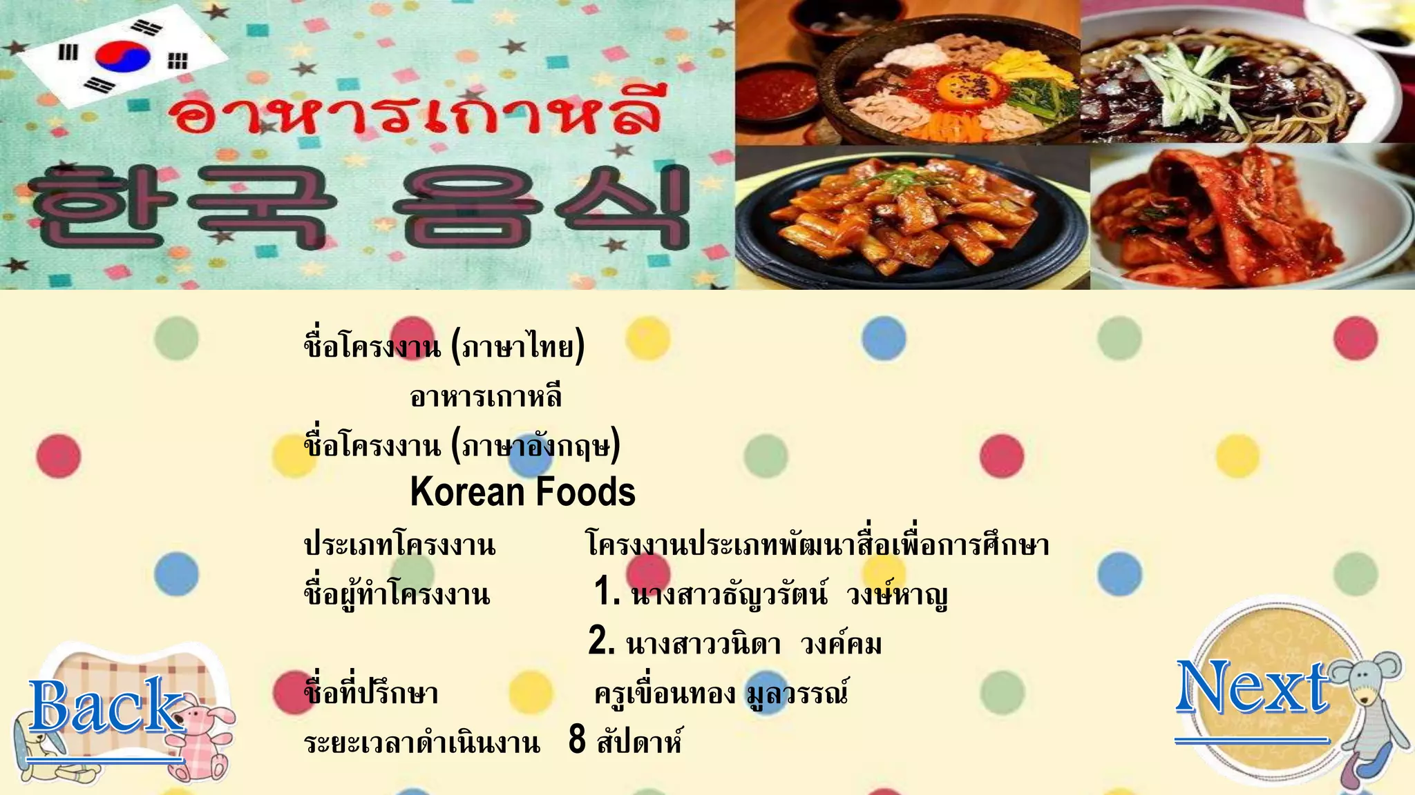 ชื่อโครงงาน (ภาษาไทย)
อาหารเกาหลี
ชื่อโครงงาน (ภาษาอังกฤษ)
Korean Foods
ประเภทโครงงาน โครงงานประเภทพัฒนาสื่อเพื่อการศึกษา
ชื่อผู้ทาโครงงาน 1. นางสาวธัญวรัตน์ วงษ์หาญ
2. นางสาววนิดา วงค์คม
ชื่อที่ปรึกษา ครูเขื่อนทอง มูลวรรณ์
ระยะเวลาดาเนินงาน 8 สัปดาห์
 