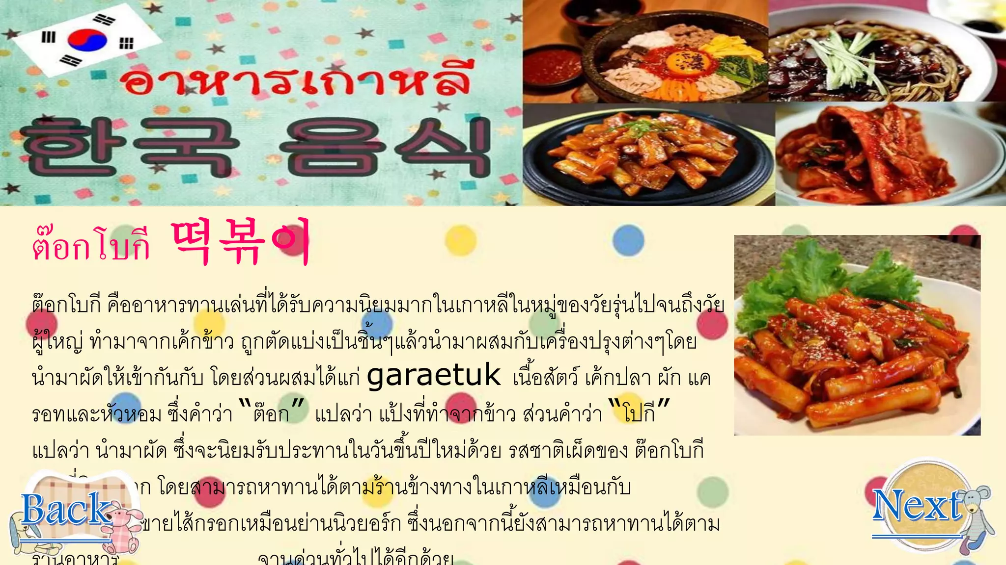 ต๊อกโบกี 떡볶이
ต๊อกโบกี คืออาหารทานเล่นที่ได้รับความนิยมมากในเกาหลีในหมู่ของวัยรุ่นไปจนถึงวัย
ผู้ใหญ่ ทามาจากเค้กข้าว ถูกตัดแบ่งเป็นชิ้นๆแล้วนามาผสมกับเครื่องปรุงต่างๆโดย
นามาผัดให้เข้ากันกับ โดยส่วนผสมได้แก่ garaetuk เนื้อสัตว์ เค้กปลา ผัก แค
รอทและหัวหอม ซึ่งคาว่า “ต๊อก” แปลว่า แป้ งที่ทาจากข้าว ส่วนคาว่า “โปกี”
แปลว่า นามาผัด ซึ่งจะนิยมรับประทานในวันขึ้นปีใหม่ด้วย รสชาติเผ็ดของ ต๊อกโบกี
เป็นที่นิยมมาก โดยสามารถหาทานได้ตามร้านข้างทางในเกาหลีเหมือนกับ
ร้านขายไส้กรอกเหมือนย่านนิวยอร์ก ซึ่งนอกจากนี้ยังสามารถหาทานได้ตาม
 