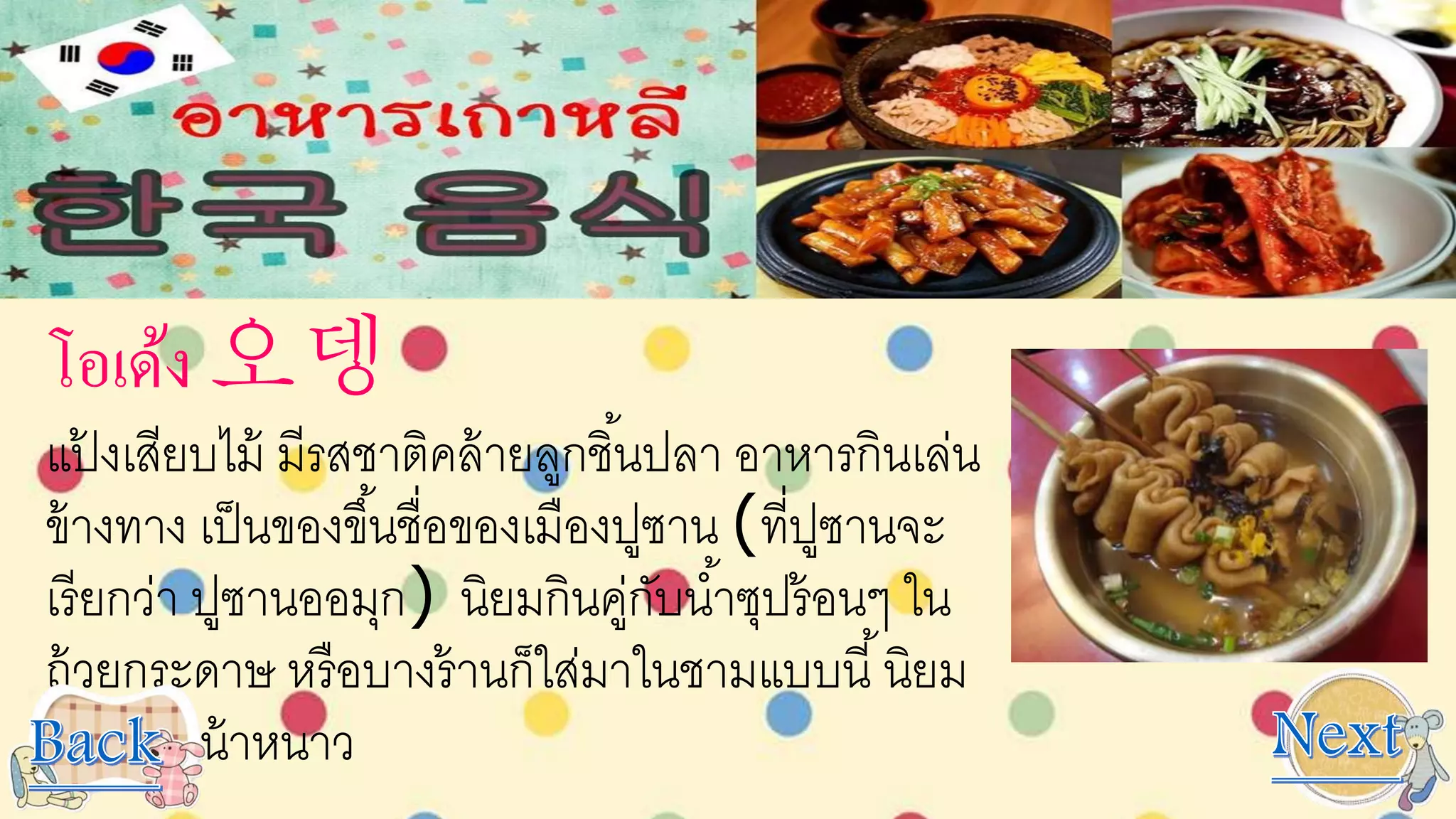 โอเด้ง 오뎅
แป้ งเสียบไม้ มีรสชาติคล้ายลูกชิ้นปลา อาหารกินเล่น
ข้างทาง เป็นของขึ้นชื่อของเมืองปูซาน (ที่ปูซานจะ
เรียกว่า ปูซานออมุก) นิยมกินคู่กับน้าซุปร้อนๆ ใน
ถ้วยกระดาษ หรือบางร้านก็ใส่มาในชามแบบนี้นิยม
มากในหน้าหนาว
 