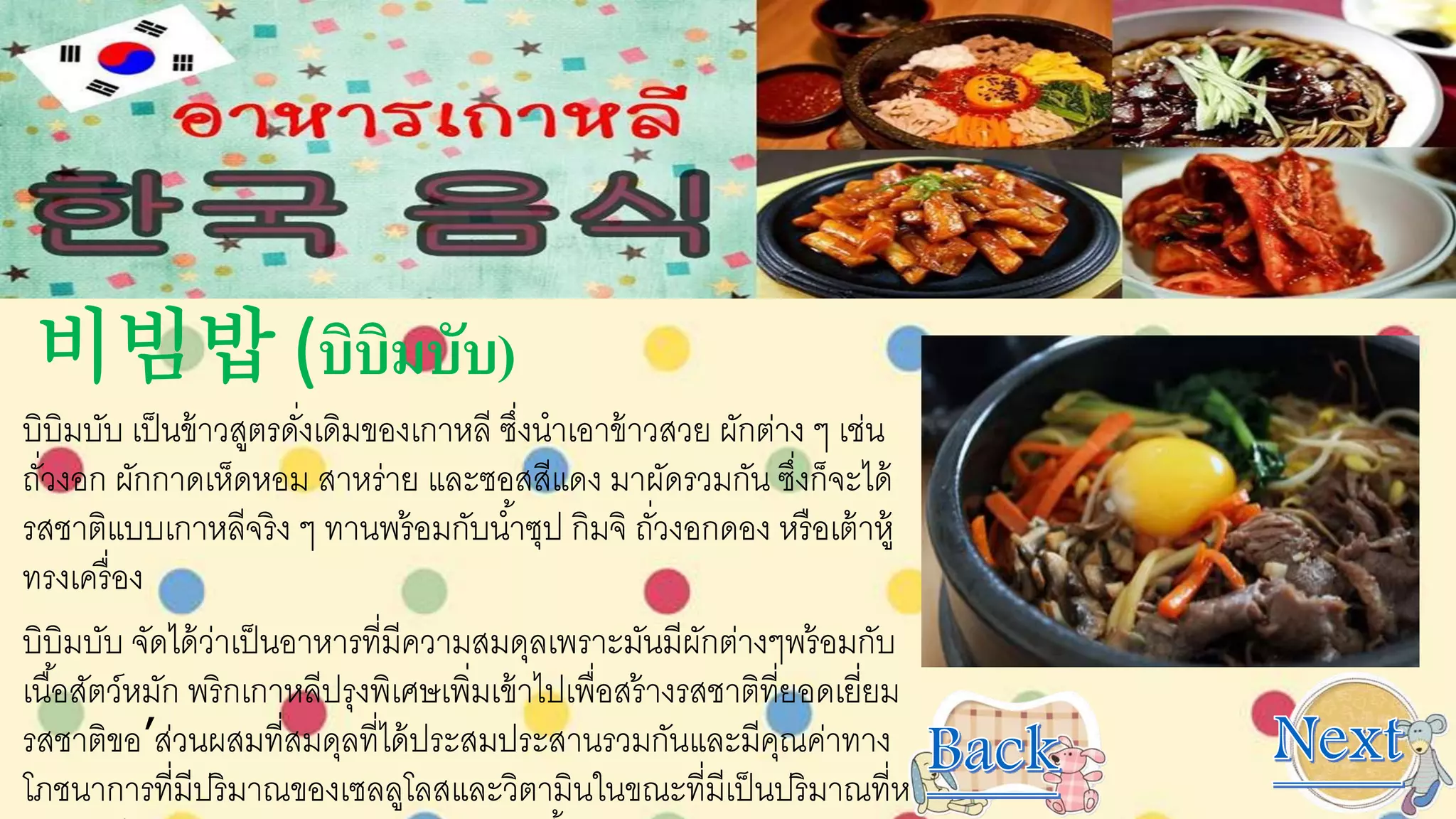 비빔밥 (บิบิมบับ)
บิบิมบับ เป็นข้าวสูตรดั่งเดิมของเกาหลี ซึ่งนาเอาข้าวสวย ผักต่าง ๆ เช่น
ถั่วงอก ผักกาดเห็ดหอม สาหร่าย และซอสสีแดง มาผัดรวมกัน ซึ่งก็จะได้
รสชาติแบบเกาหลีจริง ๆ ทานพร้อมกับน้าซุป กิมจิ ถั่วงอกดอง หรือเต้าหู้
ทรงเครื่อง
บิบิมบับ จัดได้ว่าเป็นอาหารที่มีความสมดุลเพราะมันมีผักต่างๆพร้อมกับ
เนื้อสัตว์หมัก พริกเกาหลีปรุงพิเศษเพิ่มเข้าไปเพื่อสร้างรสชาติที่ยอดเยี่ยม
รสชาติขอ’ส่วนผสมที่สมดุลที่ได้ประสมประสานรวมกันและมีคุณค่าทาง
โภชนาการที่มีปริมาณของเซลลูโลสและวิตามินในขณะที่มีเป็นปริมาณที่หา
 