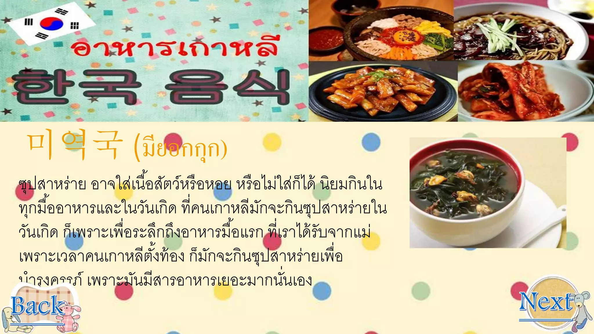 미역국 (มียอกกุก)
ซุปสาหร่าย อาจใส่เนื้อสัตว์หรือหอย หรือไม่ใส่ก็ได้ นิยมกินใน
ทุกมื้ออาหารและในวันเกิด ที่คนเกาหลีมักจะกินซุปสาหร่ายใน
วันเกิด ก็เพราะเพื่อระลึกถึงอาหารมื้อแรก ที่เราได้รับจากแม่
เพราะเวลาคนเกาหลีตั้งท้อง ก็มักจะกินซุปสาหร่ายเพื่อ
บารุงครรภ์ เพราะมันมีสารอาหารเยอะมากนั่นเอง
 