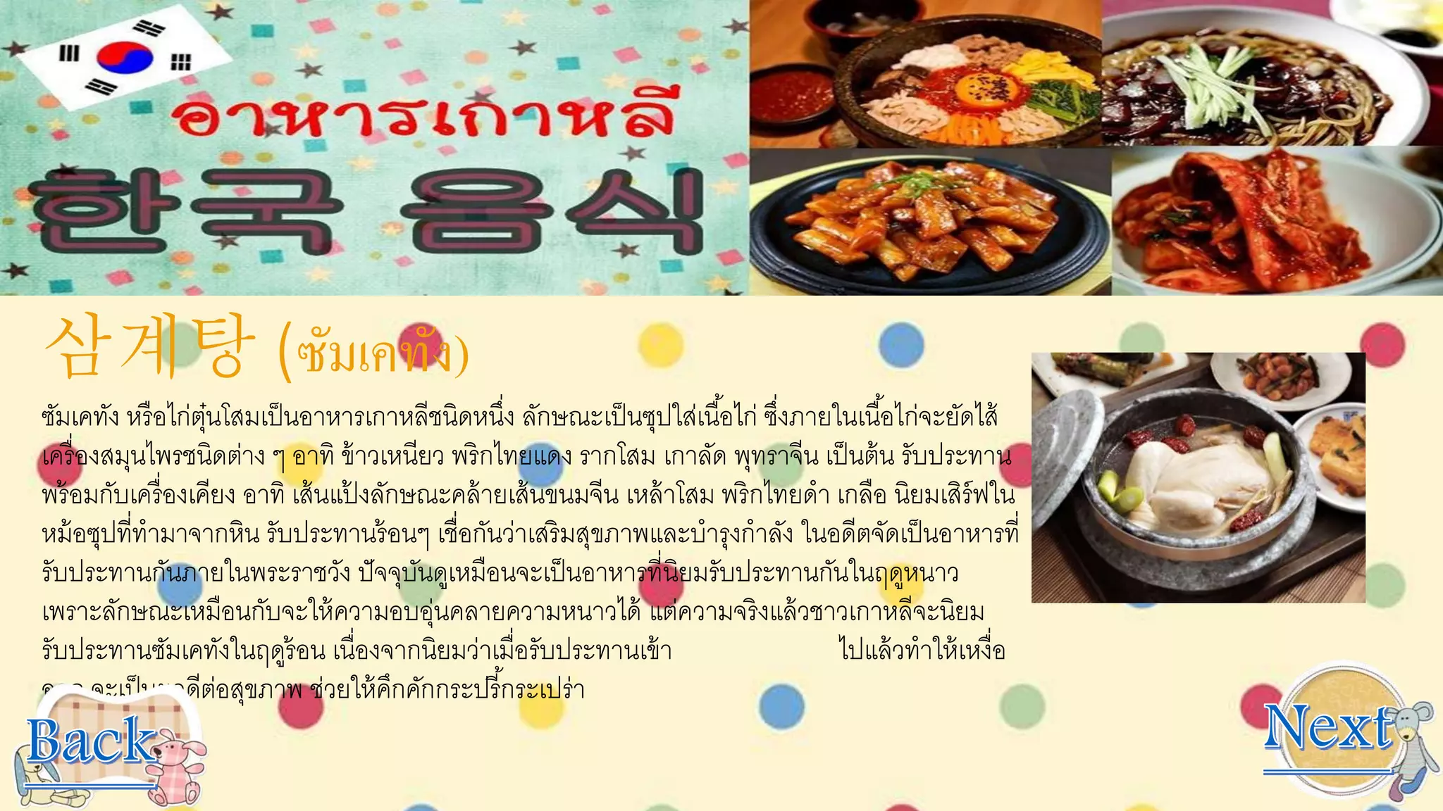 삼계탕 (ซัมเคทัง)
ซัมเคทัง หรือไก่ตุ๋นโสมเป็นอาหารเกาหลีชนิดหนึ่ง ลักษณะเป็นซุปใส่เนื้อไก่ ซึ่งภายในเนื้อไก่จะยัดไส้
เครื่องสมุนไพรชนิดต่าง ๆ อาทิ ข้าวเหนียว พริกไทยแดง รากโสม เกาลัด พุทราจีน เป็นต้น รับประทาน
พร้อมกับเครื่องเคียง อาทิ เส้นแป้ งลักษณะคล้ายเส้นขนมจีน เหล้าโสม พริกไทยดา เกลือ นิยมเสิร์ฟใน
หม้อซุปที่ทามาจากหิน รับประทานร้อนๆ เชื่อกันว่าเสริมสุขภาพและบารุงกาลัง ในอดีตจัดเป็นอาหารที่
รับประทานกันภายในพระราชวัง ปัจจุบันดูเหมือนจะเป็นอาหารที่นิยมรับประทานกันในฤดูหนาว
เพราะลักษณะเหมือนกับจะให้ความอบอุ่นคลายความหนาวได้ แต่ความจริงแล้วชาวเกาหลีจะนิยม
รับประทานซัมเคทังในฤดูร้อน เนื่องจากนิยมว่าเมื่อรับประทานเข้า ไปแล้วทาให้เหงื่อ
ออก จะเป็นผลดีต่อสุขภาพ ช่วยให้คึกคักกระปรี้กระเปร่า
 