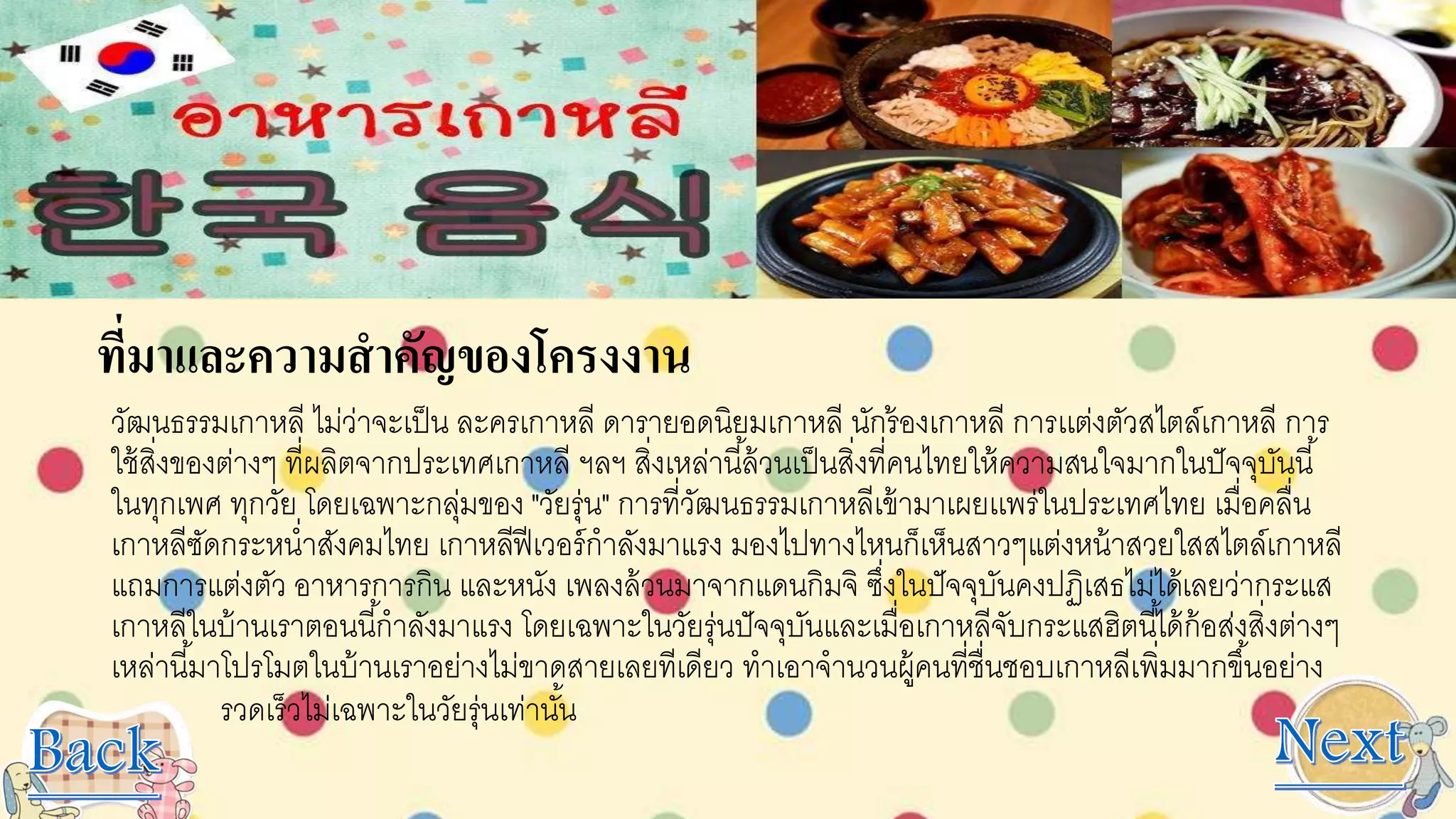 ที่มาและความสาคัญของโครงงาน
วัฒนธรรมเกาหลี ไม่ว่าจะเป็น ละครเกาหลี ดารายอดนิยมเกาหลี นักร้องเกาหลี การเเต่งตัวสไตล์เกาหลี การ
ใช้สิ่งของต่างๆ ที่ผลิตจากประเทศเกาหลี ฯลฯ สิ่งเหล่านี้ล้วนเป็นสิ่งที่คนไทยให้ความสนใจมากในปัจจุบันนี้
ในทุกเพศ ทุกวัย โดยเฉพาะกลุ่มของ "วัยรุ่น" การที่วัฒนธรรมเกาหลีเข้ามาเผยเเพร่ในประเทศไทย เมื่อคลื่น
เกาหลีซัดกระหน่าสังคมไทย เกาหลีฟีเวอร์กาลังมาแรง มองไปทางไหนก็เห็นสาวๆแต่งหน้าสวยใสสไตล์เกาหลี
แถมการแต่งตัว อาหารการกิน และหนัง เพลงล้วนมาจากแดนกิมจิ ซึ่งในปัจจุบันคงปฏิเสธไม่ได้เลยว่ากระแส
เกาหลีในบ้านเราตอนนี้กาลังมาแรง โดยเฉพาะในวัยรุ่นปัจจุบันและเมื่อเกาหลีจับกระแสฮิตนี้ได้ก้อส่งสิ่งต่างๆ
เหล่านี้มาโปรโมตในบ้านเราอย่างไม่ขาดสายเลยทีเดียว ทาเอาจานวนผู้คนที่ชื่นชอบเกาหลีเพิ่มมากขึ้นอย่าง
รวดเร็วไม่เฉพาะในวัยรุ่นเท่านั้น
 