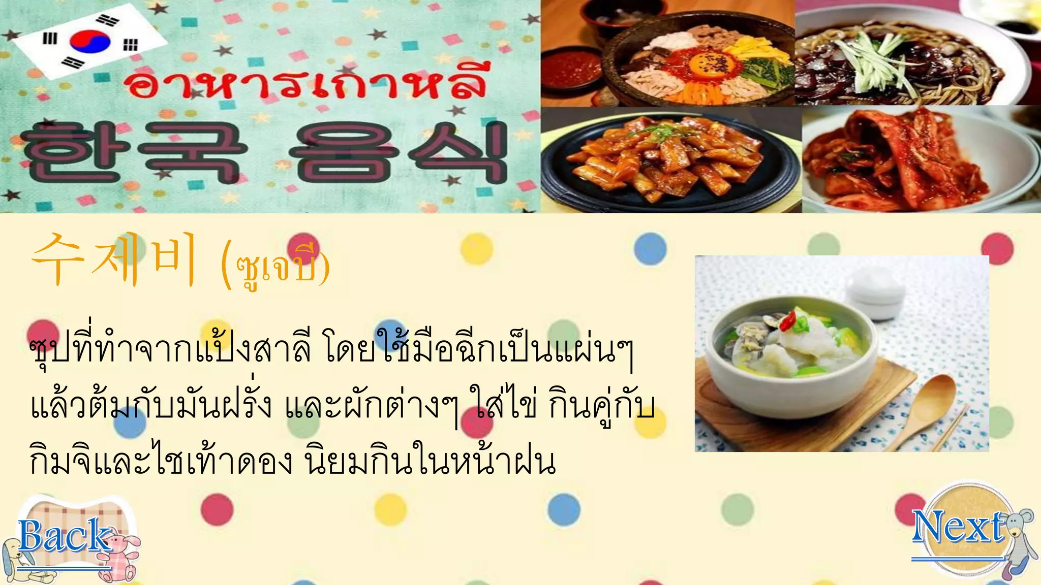 수제비 (ซูเจบี)
ซุปที่ทาจากแป้ งสาลี โดยใช้มือฉีกเป็นแผ่นๆ
แล้วต้มกับมันฝรั่ง และผักต่างๆ ใส่ไข่ กินคู่กับ
กิมจิและไชเท้าดอง นิยมกินในหน้าฝน
 