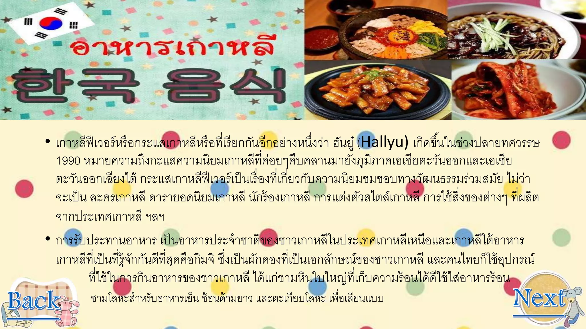 • เกาหลีฟีเวอร์หรือกระแสเกาหลีหรือที่เรียกกันอีกอย่างหนึ่งว่า ฮันยู๋ (Hallyu) เกิดขึ้นในช่วงปลายทศวรรษ
1990 หมายความถึงกะแสความนิยมเกาหลีที่ค่อยๆคืบคลานมายังภูมิภาคเอเชียตะวันออกและเอเชีย
ตะวันออกเฉียงใต้ กระแสเกาหลีฟีเวอร์เป็นเรื่องที่เกี่ยวกับความนิยมชมชอบทางวัฒนธรรมร่วมสมัย ไม่ว่า
จะเป็น ละครเกาหลี ดารายอดนิยมเกาหลี นักร้องเกาหลี การเเต่งตัวสไตล์เกาหลี การใช้สิ่งของต่างๆ ที่ผลิต
จากประเทศเกาหลี ฯลฯ
• การรับประทานอาหาร เป็นอาหารประจาชาติของชาวเกาหลีในประเทศเกาหลีเหนือและเกาหลีใต้อาหาร
เกาหลีที่เป็นที่รู้จักกันดีที่สุดคือกิมจิ ซึ่งเป็นผักดองที่เป็นเอกลักษณ์ของชาวเกาหลี และคนไทยก็ใช้อุปกรณ์
ที่ใช้ในการกินอาหารของชาวเกาหลี ได้แก่ชามหินใบใหญ่ที่เก็บความร้อนได้ดีใช้ใส่อาหารร้อน
• ชามโลหะสาหรับอาหารเย็น ช้อนด้ามยาว และตะเกียบโลหะ เพื่อเลียนแบบ
 