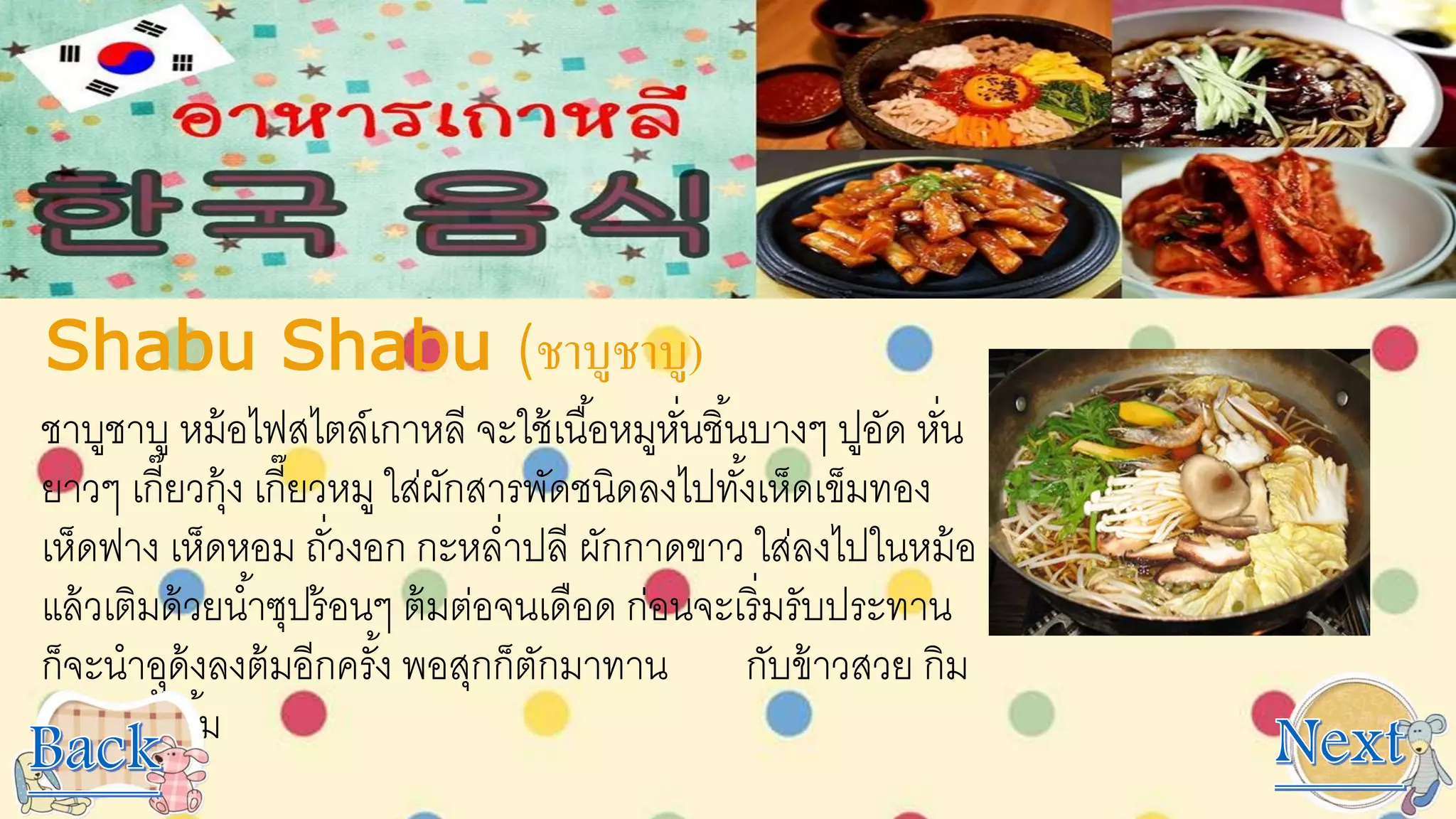 Shabu Shabu (ชาบูชาบู)
ชาบูชาบู หม้อไฟสไตล์เกาหลี จะใช้เนื้อหมูหั่นชิ้นบางๆ ปูอัด หั่น
ยาวๆ เกี๊ยวกุ้ง เกี๊ยวหมู ใส่ผักสารพัดชนิดลงไปทั้งเห็ดเข็มทอง
เห็ดฟาง เห็ดหอม ถั่วงอก กะหล่าปลี ผักกาดขาว ใส่ลงไปในหม้อ
แล้วเติมด้วยน้าซุปร้อนๆ ต้มต่อจนเดือด ก่อนจะเริ่มรับประทาน
ก็จะนาอุด้งลงต้มอีกครั้ง พอสุกก็ตักมาทาน กับข้าวสวย กิม
จิ และน้าจิ้ม
 