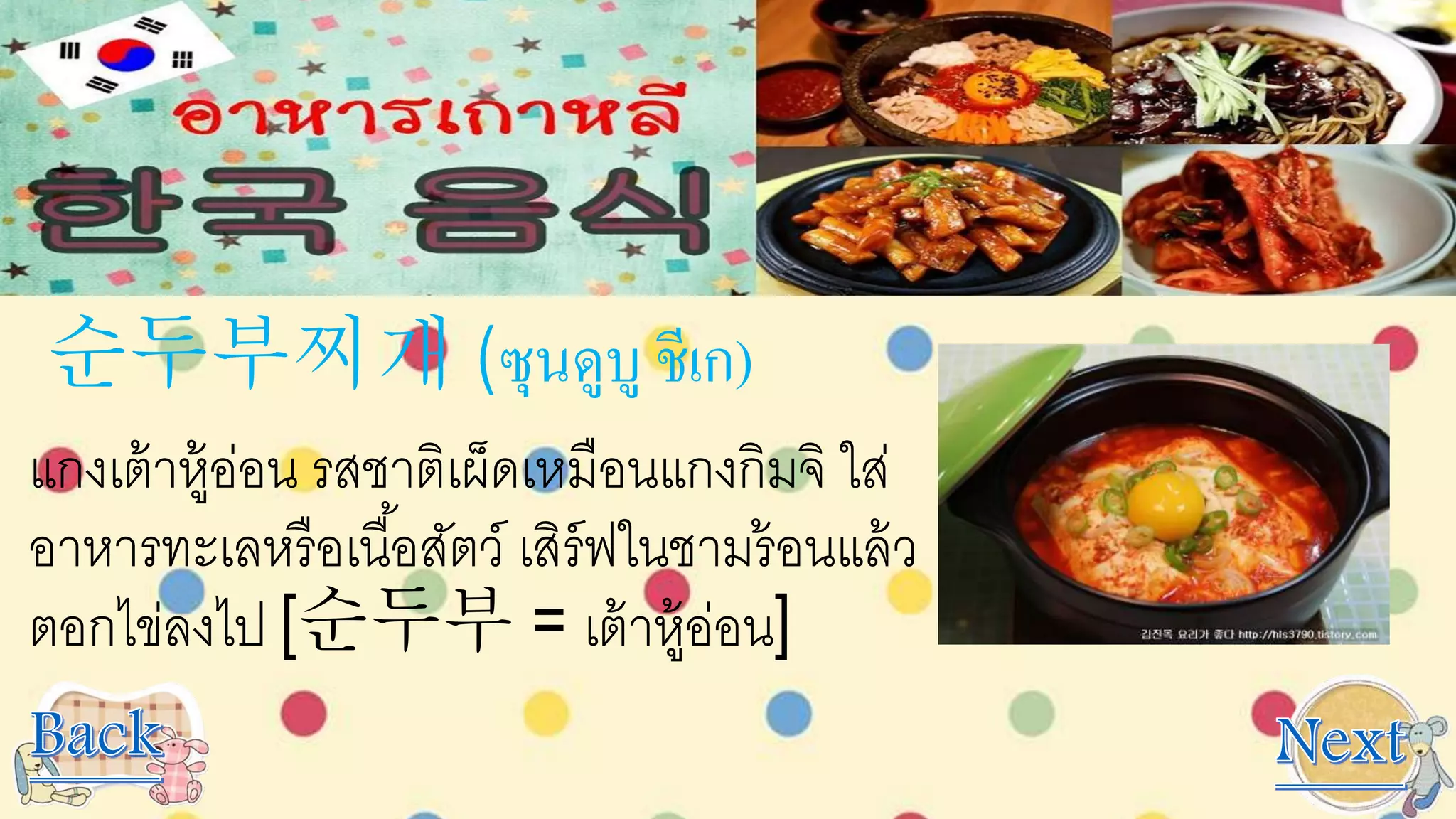 순두부찌개 (ซุนดูบู ชีเก)
แกงเต้าหู้อ่อน รสชาติเผ็ดเหมือนแกงกิมจิ ใส่
อาหารทะเลหรือเนื้อสัตว์ เสิร์ฟในชามร้อนแล้ว
ตอกไข่ลงไป [순두부 = เต้าหู้อ่อน]
 