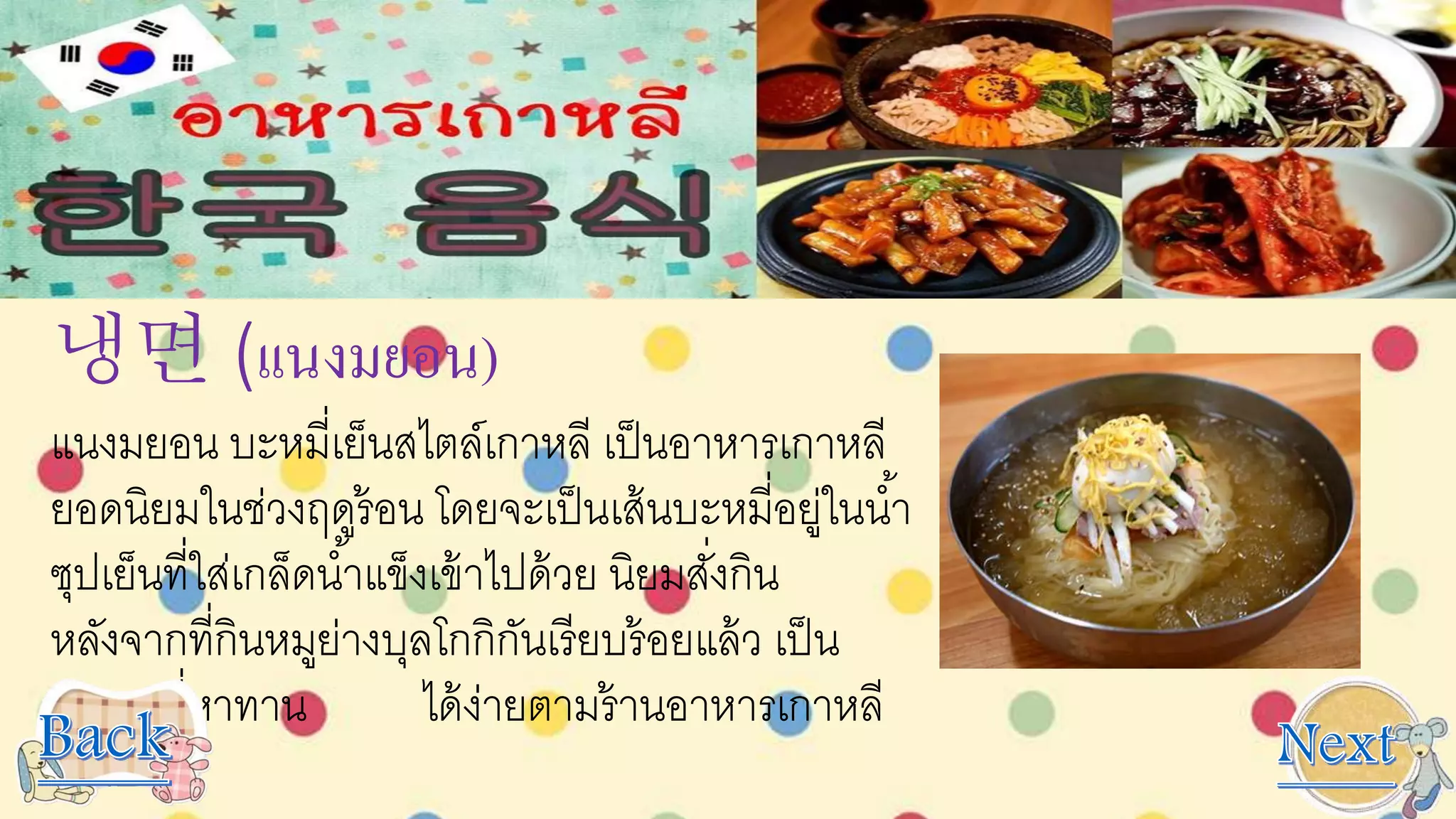 냉면 (เเนงมยอน)
แนงมยอน บะหมี่เย็นสไตล์เกาหลี เป็นอาหารเกาหลี
ยอดนิยมในช่วงฤดูร้อน โดยจะเป็นเส้นบะหมี่อยู่ในน้า
ซุปเย็นที่ใส่เกล็ดน้าแข็งเข้าไปด้วย นิยมสั่งกิน
หลังจากที่กินหมูย่างบุลโกกิกันเรียบร้อยแล้ว เป็น
อาหารที่หาทาน ได้ง่ายตามร้านอาหารเกาหลี
ทั่วไป
 