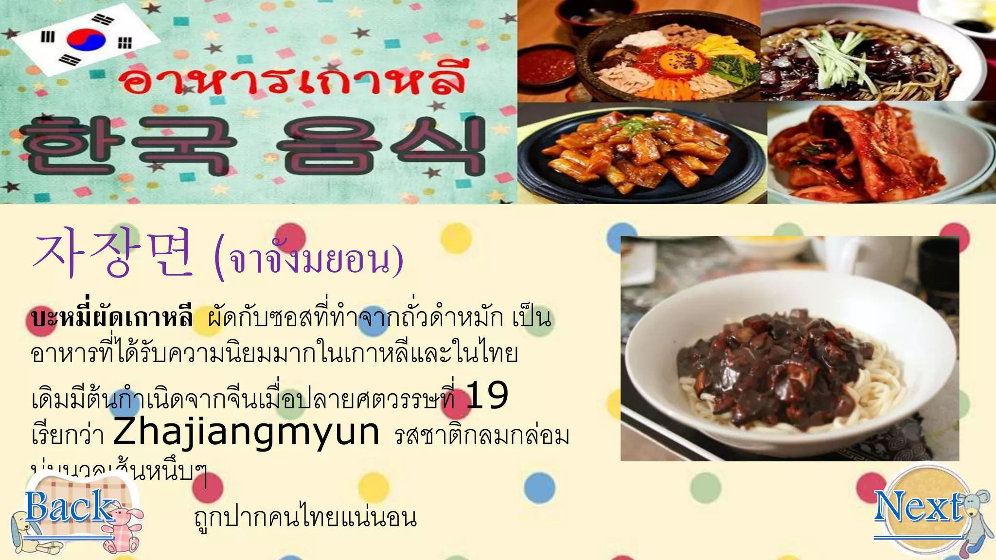 자장면 (จาจังมยอน)
บะหมี่ผัดเกาหลี ผัดกับซอสที่ทาจากถั่วดาหมัก เป็น
อาหารที่ได้รับความนิยมมากในเกาหลีและในไทย
เดิมมีต้นกาเนิดจากจีนเมื่อปลายศตวรรษที่ 19
เรียกว่า Zhajiangmyun รสชาติกลมกล่อม
นุ่มนวลเส้นหนึบๆ
ถูกปากคนไทยแน่นอน
 