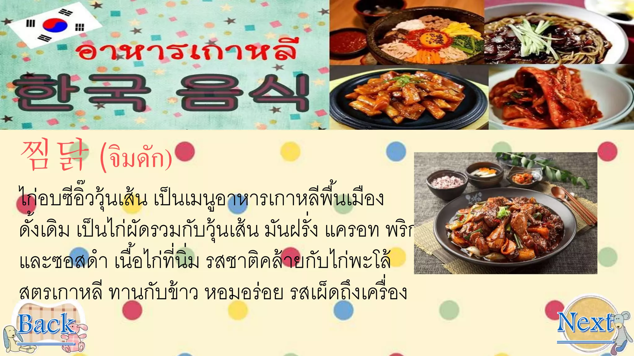 찜닭 (จิมดัก)
ไก่อบซีอิ๊ววุ้นเส้น เป็นเมนูอาหารเกาหลีพื้นเมือง
ดั้งเดิม เป็นไก่ผัดรวมกับวุ้นเส้น มันฝรั่ง แครอท พริก
และซอสดา เนื้อไก่ที่นิ่ม รสชาติคล้ายกับไก่พะโล้
สูตรเกาหลี ทานกับข้าว หอมอร่อย รสเผ็ดถึงเครื่อง
 