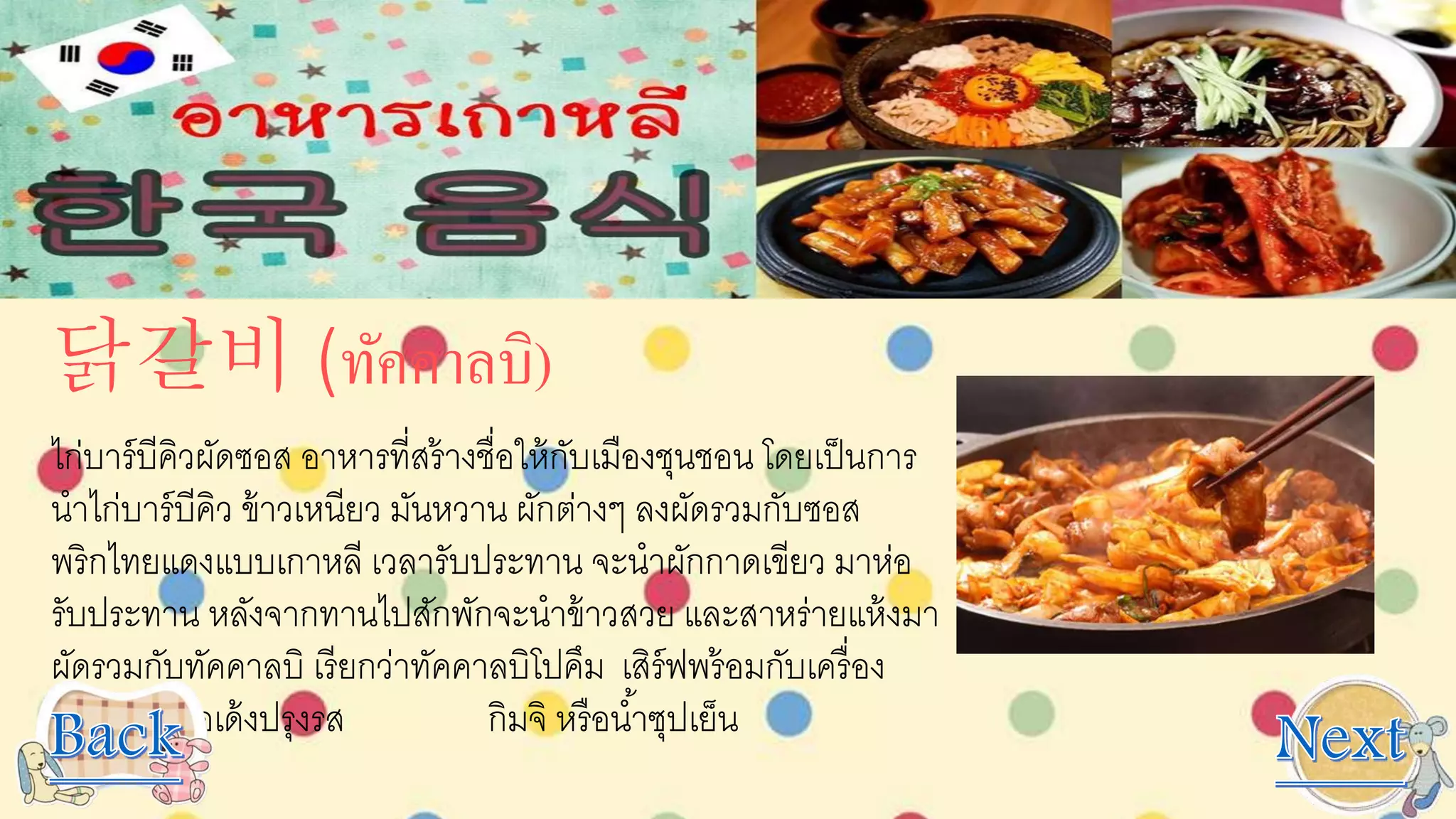 닭갈비 (ทัคคาลบิ)
ไก่บาร์บีคิวผัดซอส อาหารที่สร้างชื่อให้กับเมืองชุนชอน โดยเป็นการ
นาไก่บาร์บีคิว ข้าวเหนียว มันหวาน ผักต่างๆ ลงผัดรวมกับซอส
พริกไทยแดงแบบเกาหลี เวลารับประทาน จะนาผักกาดเขียว มาห่อ
รับประทาน หลังจากทานไปสักพักจะนาข้าวสวย และสาหร่ายแห้งมา
ผัดรวมกับทัคคาลบิ เรียกว่าทัคคาลบิโปคึม เสิร์ฟพร้อมกับเครื่อง
เคียง เช่น โอเด้งปรุงรส กิมจิ หรือน้าซุปเย็น
 