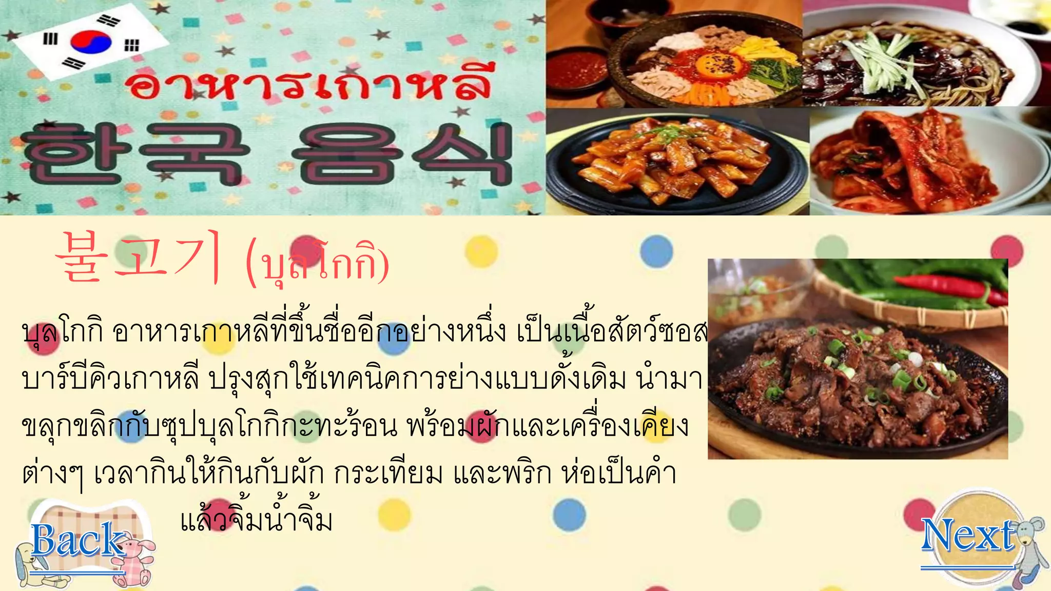 불고기 (บุลโกกิ)
บุลโกกิ อาหารเกาหลีที่ขึ้นชื่ออีกอย่างหนึ่ง เป็นเนื้อสัตว์ซอส
บาร์บีคิวเกาหลี ปรุงสุกใช้เทคนิคการย่างแบบดั้งเดิม นามา
ขลุกขลิกกับซุปบุลโกกิกะทะร้อน พร้อมผักและเครื่องเคียง
ต่างๆ เวลากินให้กินกับผัก กระเทียม และพริก ห่อเป็นคา
แล้วจิ้มน้าจิ้ม
 