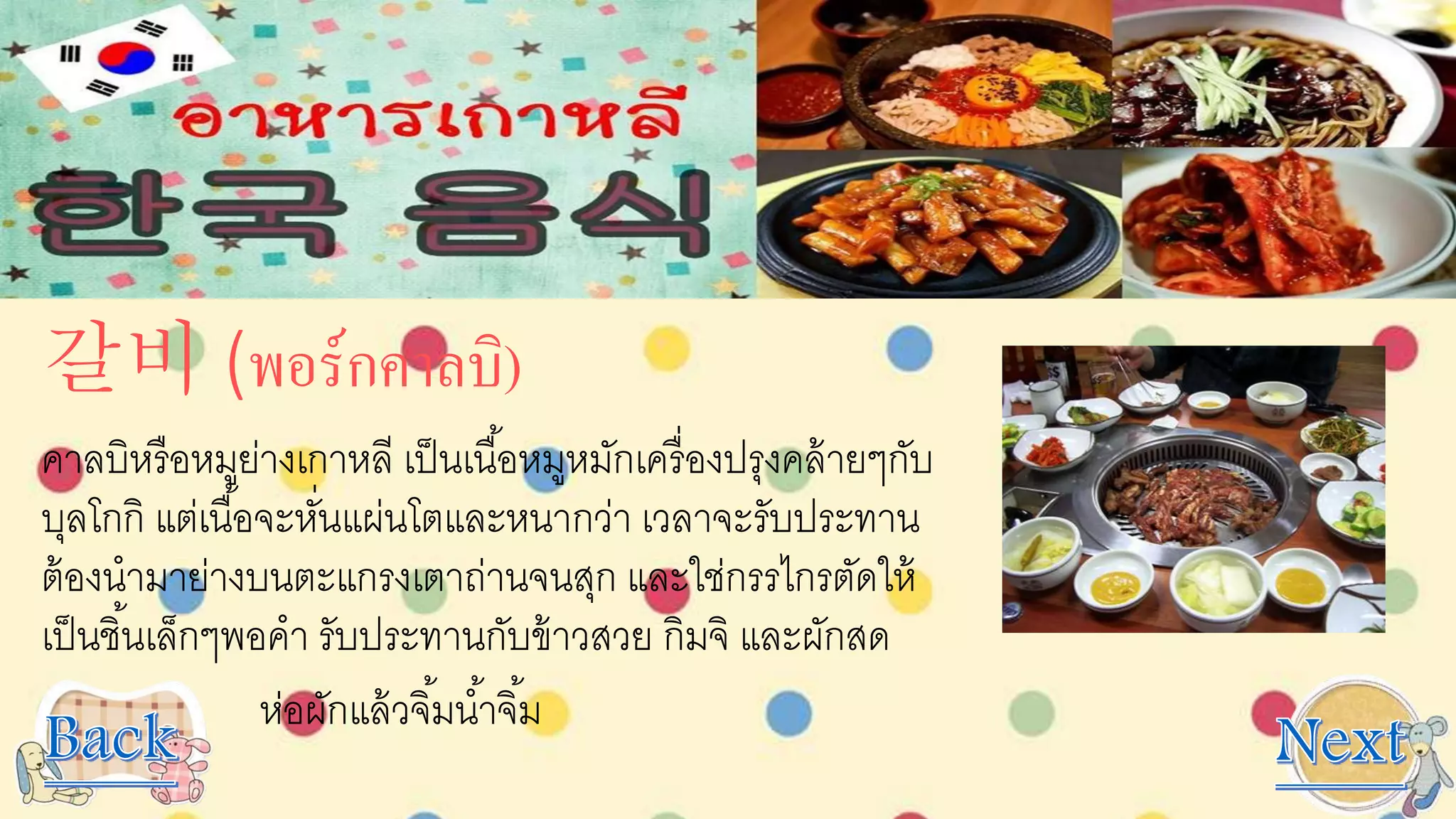 갈비 (พอร์กคาลบิ)
คาลบิหรือหมูย่างเกาหลี เป็นเนื้อหมูหมักเครื่องปรุงคล้ายๆกับ
บุลโกกิ แต่เนื้อจะหั่นแผ่นโตและหนากว่า เวลาจะรับประทาน
ต้องนามาย่างบนตะแกรงเตาถ่านจนสุก และใช่กรรไกรตัดให้
เป็นชิ้นเล็กๆพอคา รับประทานกับข้าวสวย กิมจิ และผักสด
ห่อผักแล้วจิ้มน้าจิ้ม
 