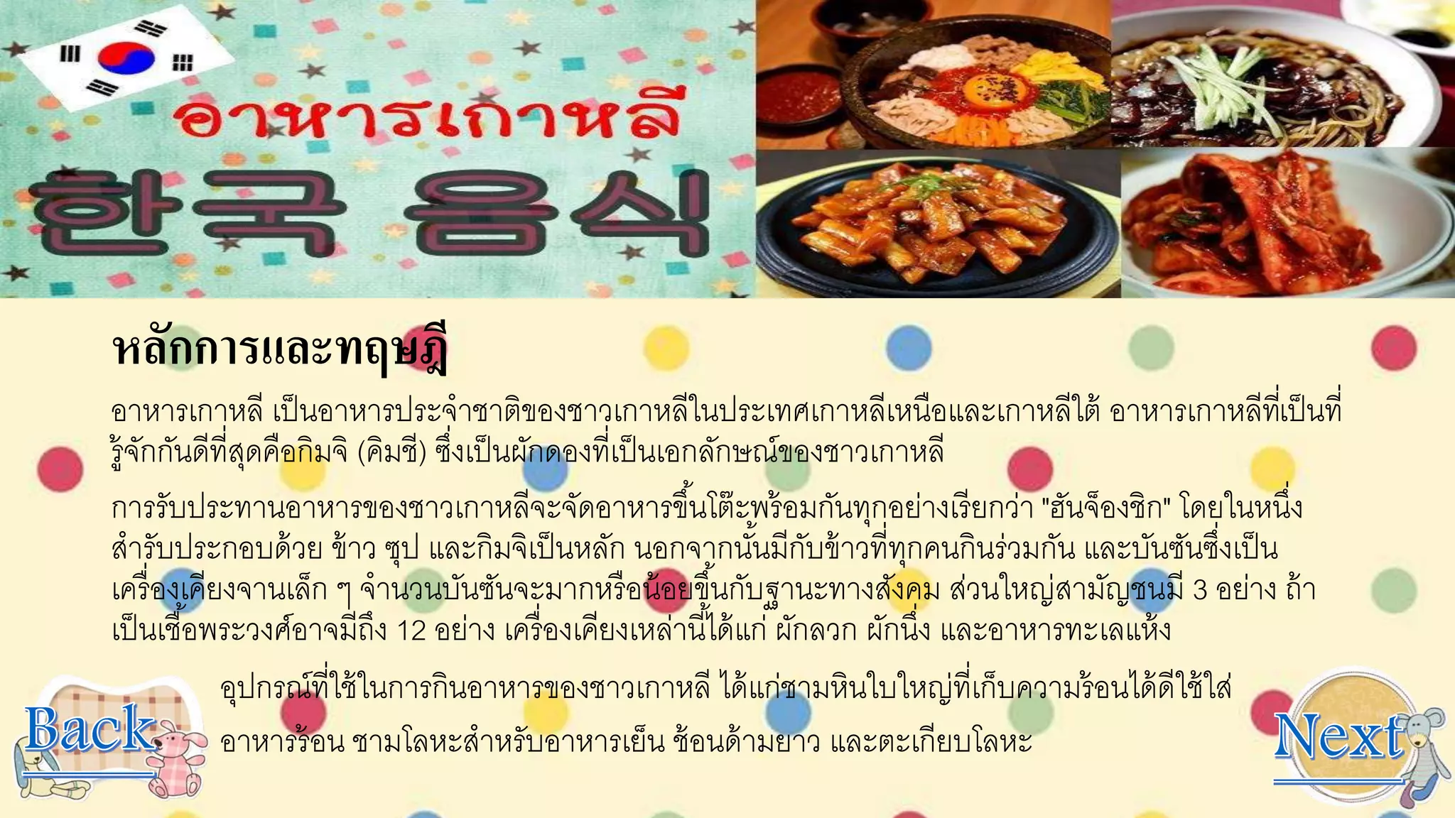 หลักการและทฤษฎี
อาหารเกาหลี เป็นอาหารประจาชาติของชาวเกาหลีในประเทศเกาหลีเหนือและเกาหลีใต้ อาหารเกาหลีที่เป็นที่
รู้จักกันดีที่สุดคือกิมจิ (คิมชี) ซึ่งเป็นผักดองที่เป็นเอกลักษณ์ของชาวเกาหลี
การรับประทานอาหารของชาวเกาหลีจะจัดอาหารขึ้นโต๊ะพร้อมกันทุกอย่างเรียกว่า "ฮันจ็องชิก" โดยในหนึ่ง
สารับประกอบด้วย ข้าว ซุป และกิมจิเป็นหลัก นอกจากนั้นมีกับข้าวที่ทุกคนกินร่วมกัน และบันซันซึ่งเป็น
เครื่องเคียงจานเล็ก ๆ จานวนบันซันจะมากหรือน้อยขึ้นกับฐานะทางสังคม ส่วนใหญ่สามัญชนมี 3 อย่าง ถ้า
เป็นเชื้อพระวงศ์อาจมีถึง 12 อย่าง เครื่องเคียงเหล่านี้ได้แก่ ผักลวก ผักนึ่ง และอาหารทะเลแห้ง
อุปกรณ์ที่ใช้ในการกินอาหารของชาวเกาหลี ได้แก่ชามหินใบใหญ่ที่เก็บความร้อนได้ดีใช้ใส่
อาหารร้อน ชามโลหะสาหรับอาหารเย็น ช้อนด้ามยาว และตะเกียบโลหะ
 