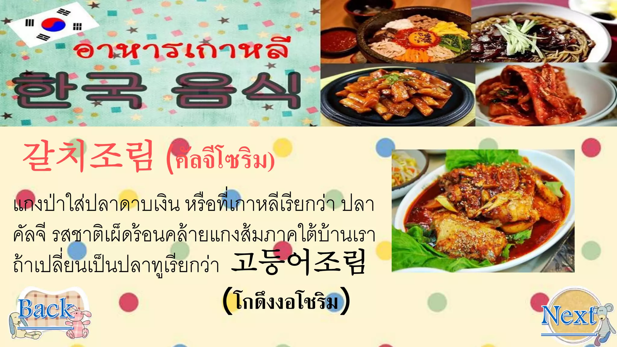 갈치조림 (คัลจีโซริม)
แกงป่าใส่ปลาดาบเงิน หรือที่เกาหลีเรียกว่า ปลา
คัลจี รสชาติเผ็ดร้อนคล้ายแกงส้มภาคใต้บ้านเรา
ถ้าเปลี่ยนเป็นปลาทูเรียกว่า 고등어조림
(โกดึงงอโชริม)
 