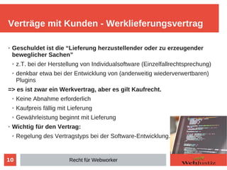 10
➢ Geschuldet ist die “Lieferung herzustellender oder zu erzeugender
beweglicher Sachen”
➢ z.T. bei der Herstellung von Individualsoftware (Einzelfallrechtsprechung)
➢ denkbar etwa bei der Entwicklung von (anderweitig wiederverwertbaren)
Plugins
=> es ist zwar ein Werkvertrag, aber es gilt Kaufrecht.
➢ Keine Abnahme erforderlich
➢ Kaufpreis fällig mit Lieferung
➢ Gewährleistung beginnt mit Lieferung
➢ Wichtig für den Vertrag:
➢ Regelung des Vertragstyps bei der Software-Entwicklung.
Verträge mit Kunden - Werklieferungsvertrag
Recht für Webworker
 