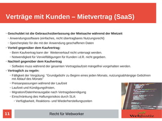 11
➢ Geschuldet ist die Gebrauchsüberlassung der Mietsache während der Mietzeit
➢ Anwendungssoftware (einfaches, nicht übertragbares Nutzungsrecht)
➢ Speicherplatz für die mit der Anwendung geschaffenen Daten
➢ Vorteil gegenüber dem Kaufvertrag:
➢ Beim Kaufvertrag kann der Weiterverkauf nicht untersagt werden.
➢ Notwendigkeit für Vervielfältigungen für Kunden i.d.R. nicht gegeben.
➢ Nachteil gegenüber dem Kaufvertrag
➢ Softwäre muss während der gesamten Vertragslaufzeit mängelfrei vorgehalten werden.
➢ Vertraglich zu regeln:
➢ Fälligkeit der Vergütung: “Grundgebühr zu Beginn eines jeden Monats, nutzungsabhängige Gebühren
mit Ablauf des Monats”
➢ Preisanpassungen während der Laufzeit
➢ Laufzeit und Kündigungsfristen,
➢ Migration/Datenherausgabe nach Vertragsbeendigung
➢ Einschränkung des Haftungsrisikos durch SLA:
➢ Verfügbarkeit, Reaktions- und Wiederherstellungszeiten
Verträge mit Kunden – Mietvertrag (SaaS)
Recht für Webworker
 