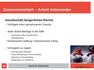 14
➢ Gesellschaft bürgerlichen Rechts
➢ Verfolgen eines gemeinsamen Zwecks
➢ Jeder leistet Beiträge in die GbR
➢
Sachmittel, Geld, Urheberrechte
➢
Arbeitsleistung
➢ Gemeinsame Haftung / Gemeinsamer Erfolg
➢ Vertraglich zu regeln:
➢
Erbringung der Beiträge
➢ Gewinnverteilung im Innenverhältnis
➢
Haftung im Innenverhältnis
➢
Regelungen zur Auflösung
Zusammenarbeit – Arbeit miteinander
Recht für Webworker
 