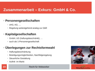 15
➢ Personengesellschaften
➢ oHG, KG, …
➢ Regelung weitestgehend analog zur GbR
➢ Kapitalgesellschaften
➢ GmbH, UG (haftungsbeschränkt), …
➢ auch als 1-Personengesellschaft
➢ Überlegungen zur Rechtsformwahl
➢ Haftungsbeschränkung
➢ Beteiligungsmöglichkeiten, Nachfolgeregelung
➢ Steuerliche Gestaltung
➢ Auftritt im Markt
Zusammenarbeit – Exkurs: GmbH & Co.
Recht für Webworker
 