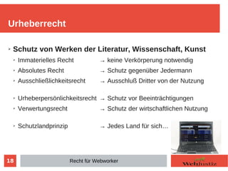 18
➢ Schutz von Werken der Literatur, Wissenschaft, Kunst
➢ Immaterielles Recht → keine Verkörperung notwendig
➢ Absolutes Recht → Schutz gegenüber Jedermann
➢ Ausschließlichkeitsrecht → Ausschluß Dritter von der Nutzung
➢ Urheberpersönlichkeitsrecht → Schutz vor Beeinträchtigungen
➢ Verwertungsrecht → Schutz der wirtschaftlichen Nutzung
➢ Schutzlandprinzip → Jedes Land für sich…
Urheberrecht
Recht für Webworker
 