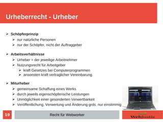 19
➢ Schöpferprinzip
➢ nur natürliche Personen
➢ nur der Schöpfer, nicht der Auftraggeber
➢ Arbeitsverhältnisse
➢ Urheber = der jeweilige Arbeitnehmer
➢ Nutzungsrecht für Arbeitgeber
➢ kraft Gesetzes bei Computerprogrammen
➢ ansonsten kraft vertraglicher Vereinbarung.
➢ Miturheber
➢ gemeinsame Schaffung eines Werks
➢ durch jeweils eigenschöpferische Leistungen
➢ Unmöglichkeit einer gesonderten Verwertbarkeit
➢ Veröffentlichung, Verwertung und Änderung grds. nur einstimmig
Urheberrecht - Urheber
Recht für Webworker
 