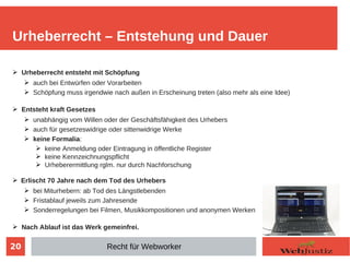 20
➢ Urheberrecht entsteht mit Schöpfung
➢ auch bei Entwürfen oder Vorarbeiten
➢ Schöpfung muss irgendwie nach außen in Erscheinung treten (also mehr als eine Idee)
➢ Entsteht kraft Gesetzes
➢ unabhängig vom Willen oder der Geschäftsfähigkeit des Urhebers
➢ auch für gesetzeswidrige oder sittenwidrige Werke
➢ keine Formalia:
➢ keine Anmeldung oder Eintragung in öffentliche Register
➢ keine Kennzeichnungspflicht
➢ Urheberermittlung rglm. nur durch Nachforschung
➢ Erlischt 70 Jahre nach dem Tod des Urhebers
➢ bei Miturhebern: ab Tod des Längstlebenden
➢ Fristablauf jeweils zum Jahresende
➢ Sonderregelungen bei Filmen, Musikkompositionen und anonymen Werken
➢ Nach Ablauf ist das Werk gemeinfrei.
Urheberrecht – Entstehung und Dauer
Recht für Webworker
 