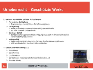 21
➢ Werke = persönliche geistige Schöpfungen
➢ Persönliche Schöpfung
= Ergebnis eines menschlichen Schaffensprozesses
➢ Formgebung
= Werk muss sinnlich wahrnehmbar sein (Idee reicht nicht)
→ auch für Entwürfe und Werkteile
➢ Geistiger Gehalt
= Schöpferische Eigentümlichkeit / Prägung muss sich im Werk manifestieren
→ keine bloße Reproduktionen
➢ Individualität
= Individuelle geistige Leistung im Rahmen des Gestaltungsspielraums
→ fehlt bei alltäglichen, durchschnittlichen Werken
➢ Geschützte Werkarten (u.a.)
➢ Kunstwerke
➢ Sprachwerke
➢ Lichtbildwerke,
➢ Darstellungen wissenschaftlicher oder technischer Art
➢ Sonstige Werke
Urheberrecht – Geschützte Werke
Recht für Webworker
 