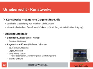 22
➢ Kunstwerke = sämtliche Gegenstände, die
➢ durch die Gestaltung von Flächen und Körpern
➢ einen ästhetischen Gehalt ausdrücken (= Schöpfung mit individueller Prägung)
➢ Anwendungsfälle
➢ Bildende Kunst (“echte” Kunst)
➢ Gemälde, Skulpturen
➢ Angewandte Kunst (Gebrauchskunst)
➢ z.B. Schmuck, Kleidung
➢ Logos, Grafiken
➢ keine “kleine Münze”
→ keine besonderen Anforderungen an Gestaltungshöhe
➢ auch für Entwürfe
Urheberrecht - Kunstwerke
Recht für Webworker
 