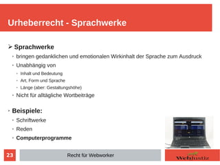 23
➢ Sprachwerke
➢ bringen gedanklichen und emotionalen Wirkinhalt der Sprache zum Ausdruck
➢ Unabhängig von
➢ Inhalt und Bedeutung
➢ Art, Form und Sprache
➢ Länge (aber: Gestaltungshöhe)
➢ Nicht für alltägliche Wortbeiträge
➢ Beispiele:
➢ Schriftwerke
➢ Reden
➢ Computerprogramme
Urheberrecht - Sprachwerke
Recht für Webworker
 