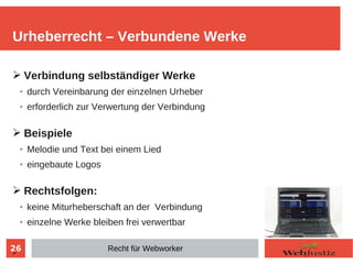 26
➢ Verbindung selbständiger Werke
➢ durch Vereinbarung der einzelnen Urheber
➢ erforderlich zur Verwertung der Verbindung
➢ Beispiele
➢ Melodie und Text bei einem Lied
➢ eingebaute Logos
➢ Rechtsfolgen:
➢ keine Miturheberschaft an der Verbindung
➢ einzelne Werke bleiben frei verwertbar
➢
Urheberrecht – Verbundene Werke
Recht für Webworker
 