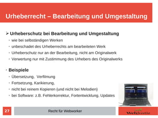 27
➢ Urheberschutz bei Bearbeitung und Umgestaltung
➢
wie bei selbständigen Werken
➢
unbeschadet des Urheberrechts am bearbeiteten Werk
➢ Urheberschutz nur an der Bearbeitung, nicht am Originalwerk
➢
Verwertung nur mit Zustimmung des Urhebers des Originalwerks
➢ Beispiele
➢ Übersetzung, Verfilmung
➢
Fortsetzung, Karikierung,
➢
nicht bei reinem Kopieren (und nicht bei Melodien)
➢
bei Software: z.B. Fehlerkorrektur, Fortentwicklung, Updates
Urheberrecht – Bearbeitung und Umgestaltung
Recht für Webworker
 