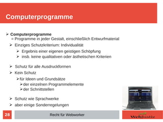 28
➢ Computerprogramme
= Programme in jeder Gestalt, einschließlich Entwurfmaterial
➢ Einziges Schutzkriterium: Individualität
➢ Ergebnis einer eigenen geistigen Schöpfung
➢ insb. keine qualitativen oder ästhetischen Kriterien
➢ Schutz für alle Ausdruckformen
➢ Kein Schutz
➢für Ideen und Grundsätze
➢der einzelnen Programmelemente
➢der Schnittstellen
➢ Schutz wie Sprachwerke
➢ aber einige Sonderregelungen
Computerprogramme
Recht für Webworker
 