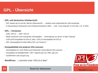 33
➢ GPL und deutsches Urheberrecht
➢ GPL basiert ab v2 auf der “Berner Übereinkunft” → seitdem auch außerhalb der USA einsetzbar
➢ In Deutschland rechtssicher seit Urheberrechtsreform 2002 → insb. “Linux-Klausel” in § 32 Abs. 3 S. 3 UrhG
➢ GPL – Versionen
➢ 1991: GPLv2 → 2007: GPLv3
➢ Beide Versionen sind zueinander inkompatibel → Verknüpfung nur durch “or later”-Klausel
➢ LGPLv2/3 kompatibel mit GPLv3; aber: LGPLv3 inkompatibel mit GPLv2
➢ GPL inkompatibel mit GNU Affero GPL vor Version 3
➢ Kompatibilität mit anderen OS-Lizenzen
➢ Inkompatibel mit einer Reihe auch bekannter (meist älterer) OS-Lizenzen
➢ Kompatibel mit Modified BSD / MIT / Apache (ab v2) / MPL (ab 2.0)
➢ Ausführliche Liste auf gnu.org
➢ WordPress → Lizenziert unter “GPLv2 or later”
GPL - Übersicht
Recht für Webworker
 