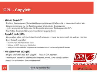 34
➢ Warum Copyleft?
➢ Problem: Bearbeitungen / Fortentwicklungen mit eigenem Urheberrecht → können auch unfrei sein.
➢ Lösung: Verwertung nur mit Zustimmung des Urhebers des Originalwerks
→ der genehmigt die Weitergabe der Bearbeitung nur unter Bedingungen der GPL
➢ Copyleft ist Bestandteil der urheberrechtlichen Nutzungslizenz
➢ Copyleft in der GPL
➢ Lizenzgeber selbst nicht durch das Copyleft gebunden → neue Versionen auch mit anderen Lizenzen
➢ Dem Copyleft unterfallen
➢ Bearbeitungen des Originalcodes sowie
➢ Nutzung von GPL-lizenzierten Bibliotheken;
➢ strittig bei Funktionsaufrufen in dynamische Bibliotheken bzw. in zur Laufzeit geladene Modulen
➢ Auf WordPress bezogen:
➢ Plugins unterfallen stets dem Copyleft → müssen GPL-lizenziert
➢ Themes nur, soweit WP-spezifische Funktionen, Hooks, APIs benutzt werden
➢ Werke “im WP-Umfeld” sind nicht betroffen.
GPL - Copyleft
Recht für Webworker
 