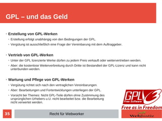 35
➢
Erstellung von GPL-Werken
➢ Erstellung erfolgt unabhängig von den Bedingungen der GPL.
➢ Vergütung ist ausschließlich eine Frage der Vereinbarung mit dem Auftraggeber.
➢
Vertrieb von GPL-Werken
➢ Unter der GPL lizenzierte Werke dürfen zu jedem Preis verkauft oder weitervertrieben werden.
➢ Aber: die kostenlose Weiterverbreitung durch Dritte ist Bestandteil der GPL-Lizenz und kann nicht
unterbunden werden.
➢
Wartung und Pflege von GPL-Werken
➢ Vergütung richtet sich nach den vertraglichen Vereinbarungen.
➢ Aber: Bearbeitungen und Fortentwicklungen unterliegen der GPL.
➢ Vorsicht bei Themes: Nicht GPL-Teile dürfen ohne Zustimmung des
ursprünglichen Urhebers u.U. nicht bearbeitet bzw. die Bearbeitung
nicht verwertet werden.
GPL – und das Geld
Recht für Webworker
 
