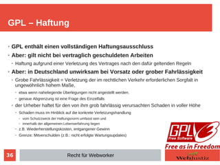 36
➢ GPL enthält einen vollständigen Haftungsausschluss
➢ Aber: gilt nicht bei vertraglich geschuldeten Arbeiten
➢ Haftung aufgrund einer Verletzung des Vertrages nach den dafür geltenden Regeln
➢ Aber: in Deutschland unwirksam bei Vorsatz oder grober Fahrlässigkeit
➢ Grobe Fahrlässigkeit = Verletzung der im rechtlichen Verkehr erforderlichen Sorgfalt in
ungewöhnlich hohem Maße,
➢ etwa wenn naheliegende Überlegungen nicht angestellt werden.
➢ genaue Abgrenzung ist eine Frage des Einzelfalls
➢ der Urheber haftet für den von ihm grob fahrlässig verursachten Schaden in voller Höhe
➢
Schaden muss im Hinblick auf die konkrete Verletzungshandlung
➢ vom Schutzzweck der Haftungsnorm umfasst sein und
➢ innerhalb der allgemeinen Lebenserfahrung liegen
➢
z.B. Wiederherstellungskosten, entgangener Gewinn
➢
Grenze: Mitverschulden (z.B.: nicht erfolgte Wartungsupdates)
GPL – Haftung
Recht für Webworker
 