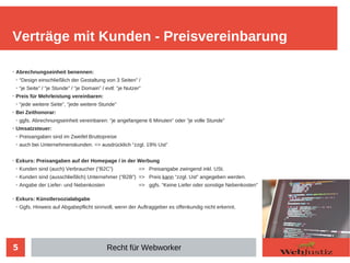 5
➢
Abrechnungseinheit benennen:
➢
“Design einschließlich der Gestaltung von 3 Seiten” /
➢
“je Seite” / “je Stunde” / “je Domain” / evtl: “je Nutzer”
➢
Preis für Mehrleistung vereinbaren:
➢
“jede weitere Seite”, “jede weitere Stunde”
➢
Bei Zeithonorar:
➢
ggfs. Abrechnungseinheit vereinbaren: “je angefangene 6 Minuten” oder “je volle Stunde”
➢
Umsatzsteuer:
➢
Preisangaben sind im Zweifel Bruttopreise
➢
auch bei Unternehmenskunden. => ausdrücklich “zzgl. 19% Ust”
➢
Exkurs: Preisangaben auf der Homepage / in der Werbung
➢
Kunden sind (auch) Verbraucher (“B2C”) => Preisangabe zwingend inkl. USt.
➢
Kunden sind (ausschließlich) Unternehmer (“B2B”) => Preis kann “zzgl. Ust” angegeben werden.
➢
Angabe der Liefer- und Nebenkosten => ggfs. “Keine Liefer oder sonstige Nebenkosten”
➢
Exkurs: Künstlersozialabgabe
➢
Ggfs. Hinweis auf Abgabepflicht sinnvoll, wenn der Auftraggeber es offenkundig nicht erkennt.
Verträge mit Kunden - Preisvereinbarung
Recht für Webworker
 