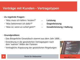 6
➢ Zu regelnde Fragen:
➢ “Was muss ich liefern / leisten?” → Leistung
➢ “Was bekommen ich dafür?” → Gegenleistung
➢ “Was ist, wenn es schief geht?” → Gewährleistung / Haftung
➢ Grundproblem:
✗ Das Bürgerliche Gesetzbuch stammt aus dem Jahr 1896…
➢ Einordnung in die gesetzlichen Vertragstypen nach
dem “wahren” Willen der Parteien
➢ Vertragliche Anpassung der gesetzlichen Regelungen
Verträge mit Kunden - Vertragstypen
Recht für Webworker
 