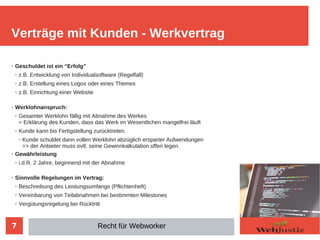 7
➢ Geschuldet ist ein “Erfolg”
➢ z.B. Entwicklung von Individualsoftware (Regelfall)
➢ z.B. Erstellung eines Logos oder eines Themes
➢ z.B. Einrichtung einer Website
➢ Werklohnanspruch:
➢ Gesamter Werklohn fällig mit Abnahme des Werkes
= Erklärung des Kunden, dass das Werk im Wesentlichen mangelfrei läuft
➢
Kunde kann bis Fertigstellung zurücktreten.
➢
Kunde schuldet dann vollen Werklohn abzüglich ersparter Aufwendungen
=> der Anbieter muss evtl. seine Gewinnkalkulation offen legen.
➢ Gewährleistung
➢ i.d.R. 2 Jahre, beginnend mit der Abnahme
➢
Sinnvolle Regelungen im Vertrag:
➢
Beschreibung des Leistungsumfangs (Pflichtenheft)
➢
Vereinbarung von Teilabnahmen bei bestimmten Milestones
➢
Vergütungsregelung bei Rücktritt
Verträge mit Kunden - Werkvertrag
Recht für Webworker
 