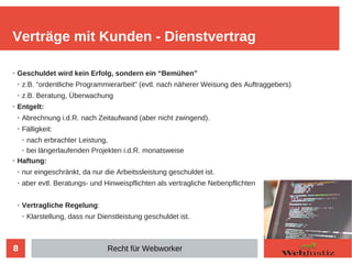 8
➢ Geschuldet wird kein Erfolg, sondern ein “Bemühen”
➢ z.B. “ordentliche Programmierarbeit” (evtl. nach näherer Weisung des Auftraggebers)
➢
z.B. Beratung, Überwachung
➢
Entgelt:
➢
Abrechnung i.d.R. nach Zeitaufwand (aber nicht zwingend).
➢
Fälligkeit:
➢ nach erbrachter Leistung,
➢ bei längerlaufenden Projekten i.d.R. monatsweise
➢ Haftung:
➢ nur eingeschränkt, da nur die Arbeitssleistung geschuldet ist.
➢
aber evtl. Beratungs- und Hinweispflichten als vertragliche Nebenpflichten
➢
Vertragliche Regelung:
➢
Klarstellung, dass nur Dienstleistung geschuldet ist.
Verträge mit Kunden - Dienstvertrag
Recht für Webworker
 