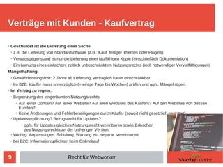 9
➢ Geschuldet ist die Lieferung einer Sache
➢ z.B. die Lieferung von Standardsoftware (z.B.: Kauf fertiger Themes oder Plugins)
➢ Vertragsgegenstand ist nur die Lieferung einer lauffähigen Kopie (einschließlich Dokumentation)
➢ Einräumung eines einfachen, zeitlich unbeschränktem Nutzungsrechts (incl. notwendiger Vervielfältigungen)
Mängelhaftung:
➢ Gewährleistungsfrist: 2 Jahre ab Lieferung, vertraglich kaum einschränkbar
➢ Im B2B: Käufer muss unverzüglich (= einige Tage bis Wochen) prüfen und ggfs. Mängel rügen.
➢ Im Vertrag zu regeln:
➢ Begrenzung des eingeräumten Nutzungsrechts:
➢ Auf einer Domain? Auf einer Website? Auf allen Websites des Käufers? Auf den Websites von dessen
Kunden?
➢ Keine Änderungen und Fehlerbeseitigungen durch Käufer (soweit nicht gesetzlich gestattet)
➢ Updateverpflichtung? Bezugsrecht für Updates?
➢ ggfs. für Updates gleiches Nutzungsrecht vereinbaren sowie Erlöschen
des Nutzungsrechts an der bisherigen Version.
➢ Wichtig: Anpassungen, Schulung, Wartung etc. separat vereinbaren!
➢ bei B2C: Informationspflichten beim Onlinekauf
Verträge mit Kunden - Kaufvertrag
Recht für Webworker
 