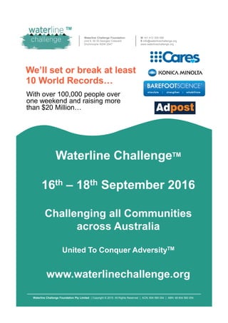 Waterline Challenge Foundation
Unit 9, 50 St.Georges Crescent
Drummoyne NSW 2047
M +61 413 309 056
E info@waterlinechallenge.org
www.waterlinechallenge.org
We’ll set or break at least
10 World Records…
With over 100,000 people over
one weekend and raising more
than $20 Million…
Waterline ChallengeTM
TM
Waterline Challenge Foundation Pty Limited | Copyright © 2015. All Rights Reserved | ACN: 604 560 054 | ABN: 48 604 560 054
Waterline Challenge
16th – 18th September 2016
Challenging all Communities
across Australia
United To Conquer AdversityTM
www.waterlinechallenge.org
 