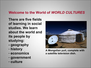 Welcome to the World of WORLD CULTURES
There are five fields
of learning in social
studies. We learn
about the world and
its people by
studying:
- geography
- history
- economics
- government
- culture
A Mongolian yurt, complete with
a satellite television dish.
 