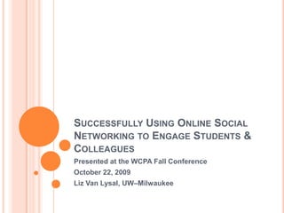 Successfully Using Online Social Networking to Engage Students & Colleagues Presented at the WCPA Fall Conference October 22, 2009 Liz Van Lysal, UW–Milwaukee 