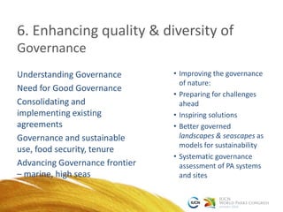 6. Enhancing quality & diversity of
Understanding Governance
Need for Good Governance
Consolidating and
implementing existing
agreements
Governance and sustainable
use, food security, tenure
Advancing Governance frontier
– marine, high seas
• Improving the governance
of nature:
• Preparing for challenges
ahead
• Inspiring solutions
• Better governed
landscapes & seascapes as
models for sustainability
• Systematic governance
assessment of PA systems
and sites
Governance
 