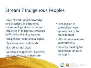 Stream 7 Indigenous Peoples
•Role of traditional knowledge
and practices, in sustaining
socio-‐ecological and economic
resilience of Indigenous Peoples
in PAs in land and seascapes
•Indigenous leadership & rights
•Resilience and livelihoods,
•Sacred natural sites,
•Sectoral engagement: fisheries,
tourism, forestry, agriculture
• Recognition of
culturally-driven
approaches to PA
management
• International resource
commitments
• Capacity building for
indigenous land/sea
managers
 