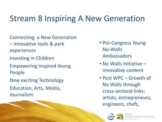 Stream 8 Inspiring A New Generation
Connecting a New Generation
– innovative tools & park
experiences
Investing in Children
Empowering Inspired Young
People
New exciting Technology
Education, Arts, Media,
Journalism
• Pre-Congress Young
No-Walls
Ambassadors
• No Walls Initiative –
innovative content
• Post WPC – Growth of
No Walls through
cross-sectoral links:
artists, entrepreneurs,
engineers, chefs,
 